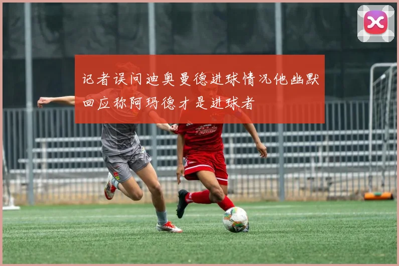 记者误问迪奥曼德进球情况他幽默回应称阿玛德才是进球者