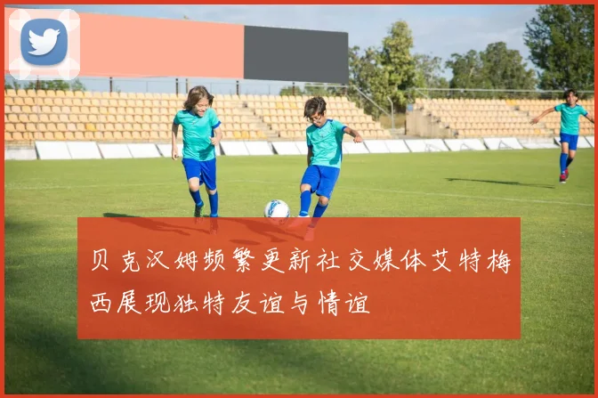 贝克汉姆频繁更新社交媒体艾特梅西展现独特友谊与情谊