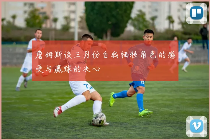 詹姆斯谈三月份自我牺牲角色的感受与赢球的决心