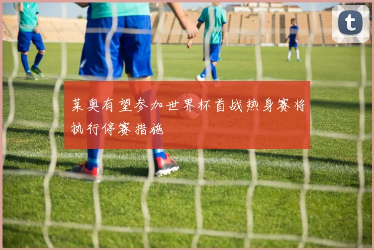 莱奥有望参加世界杯首战热身赛将执行停赛措施