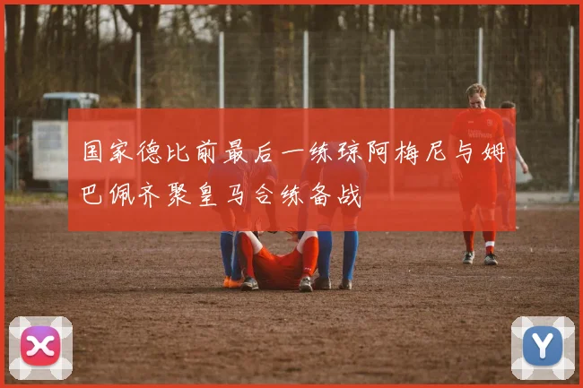 国家德比前最后一练琼阿梅尼与姆巴佩齐聚皇马合练备战