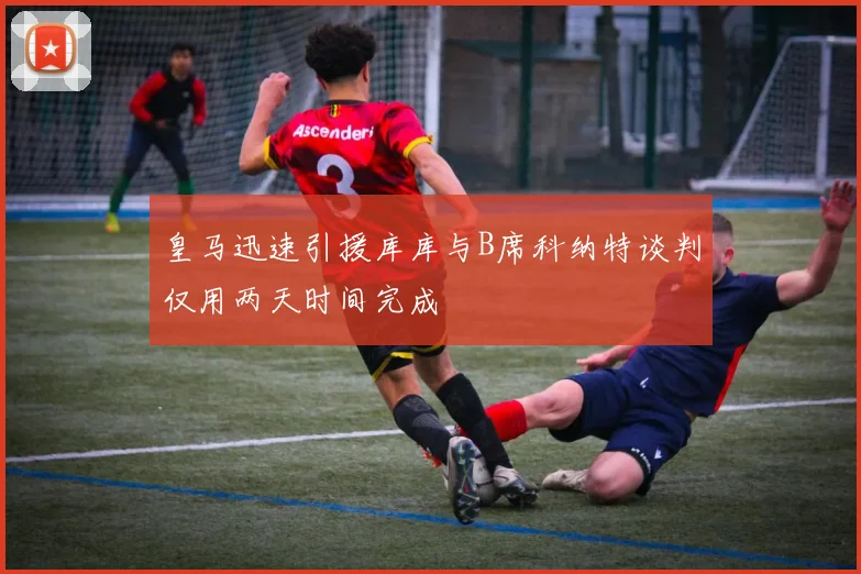 皇马迅速引援库库与B席科纳特谈判仅用两天时间完成