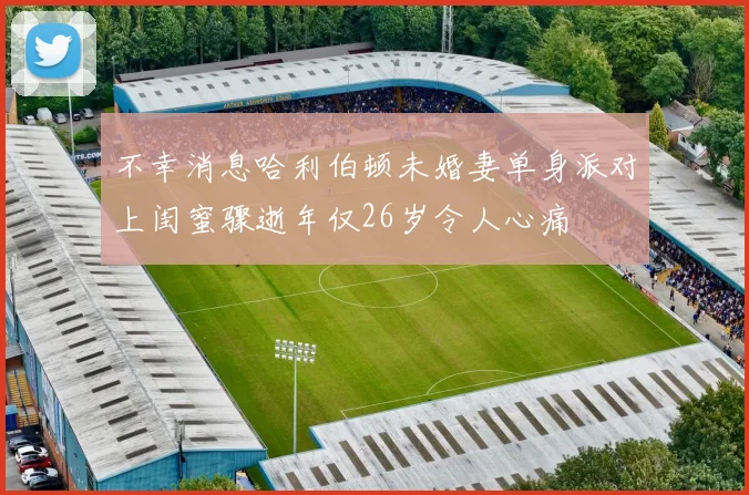 不幸消息哈利伯顿未婚妻单身派对上闺蜜骤逝年仅26岁令人心痛