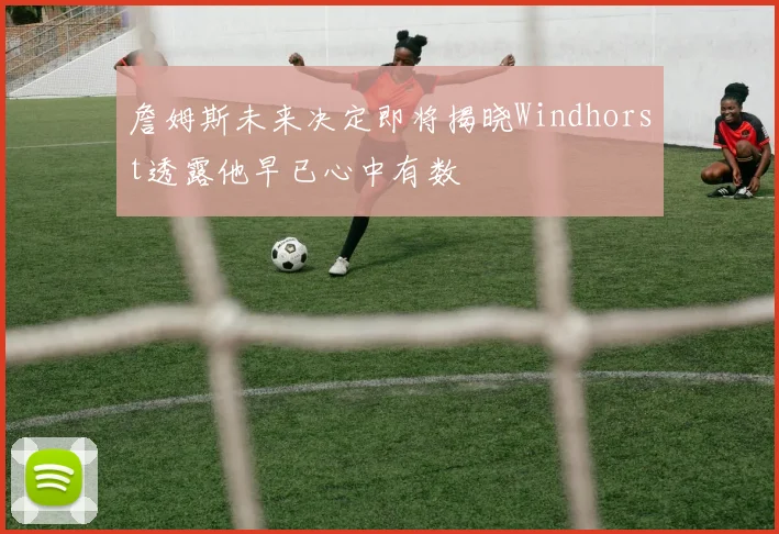 詹姆斯未来决定即将揭晓Windhorst透露他早已心中有数
