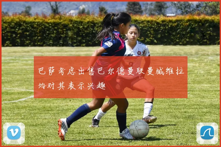 巴萨考虑出售巴尔德曼联曼城维拉均对其表示兴趣