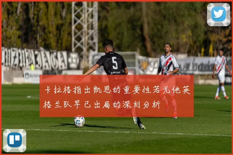 卡拉格指出凯恩的重要性若无他英格兰队早已出局的深刻分析