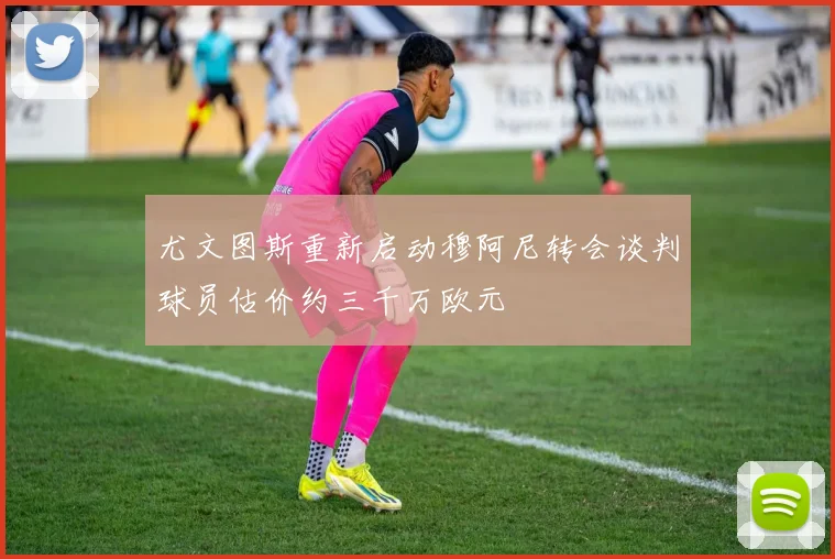 尤文图斯重新启动穆阿尼转会谈判球员估价约三千万欧元