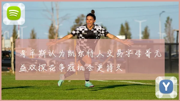 考辛斯认为凯尔特人交易字母哥无益双探花争冠机会更持久