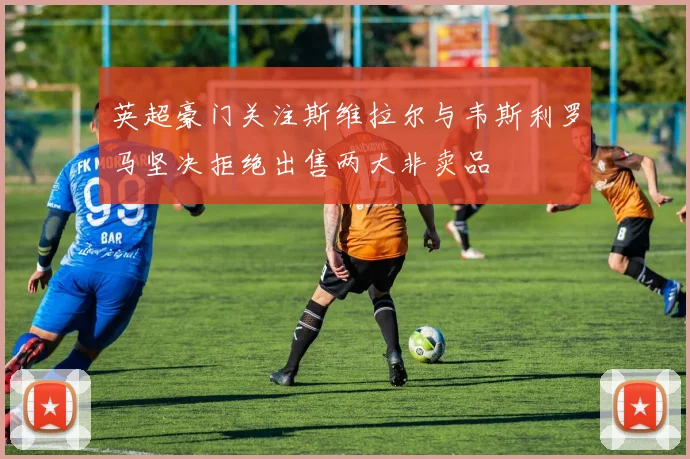 英超豪门关注斯维拉尔与韦斯利罗马坚决拒绝出售两大非卖品