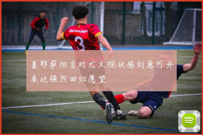 基耶萨坦言对尤文现状感到意外并表达强烈回归愿望