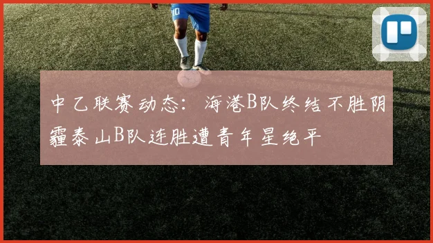 中乙联赛动态：海港B队终结不胜阴霾泰山B队连胜遭青年星绝平