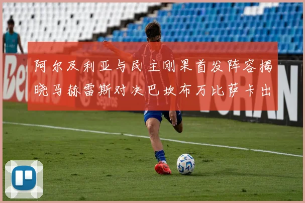 阿尔及利亚与民主刚果首发阵容揭晓马赫雷斯对决巴坎布万比萨卡出战