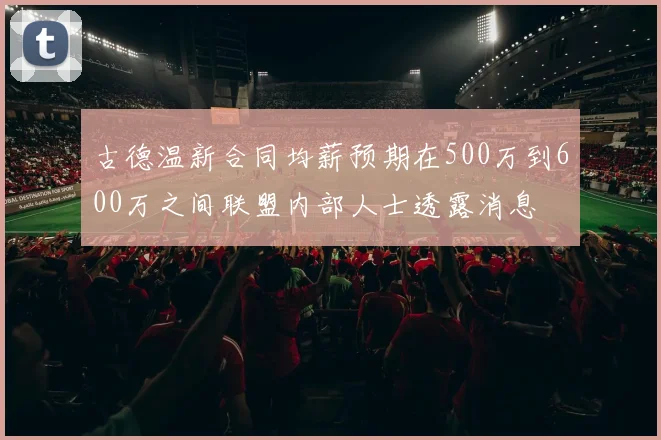 古德温新合同均薪预期在500万到600万之间联盟内部人士透露消息