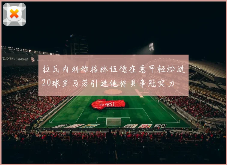 拉瓦内利称格林伍德在意甲轻松进20球罗马若引进他将具争冠实力