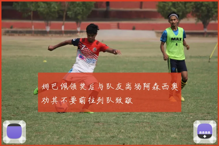 姆巴佩领奖后与队友离场阿森西奥劝其不要前往列队致敬