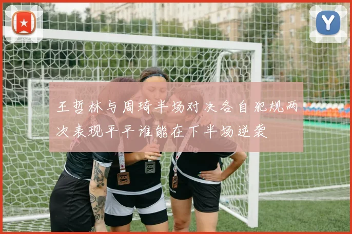 王哲林与周琦半场对决各自犯规两次表现平平谁能在下半场逆袭