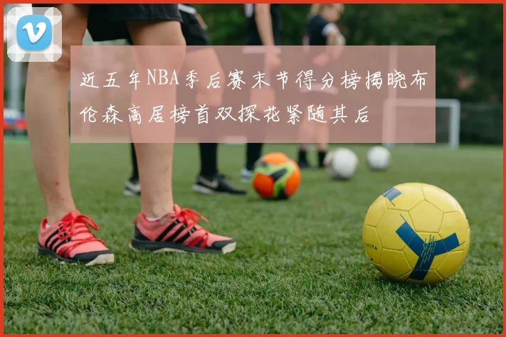近五年NBA季后赛末节得分榜揭晓布伦森高居榜首双探花紧随其后