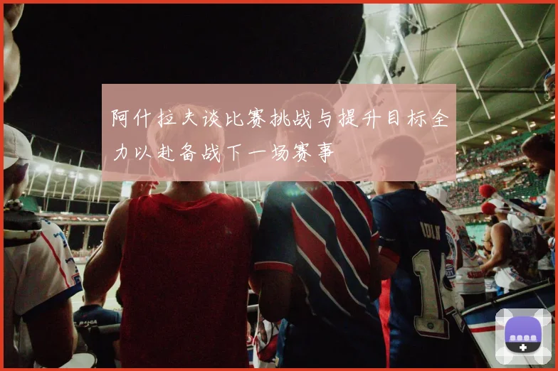 阿什拉夫谈比赛挑战与提升目标全力以赴备战下一场赛事