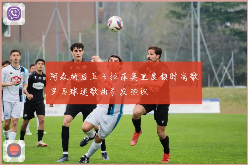 阿森纳后卫卡拉菲奥里度假时高歌罗马球迷歌曲引发热议
