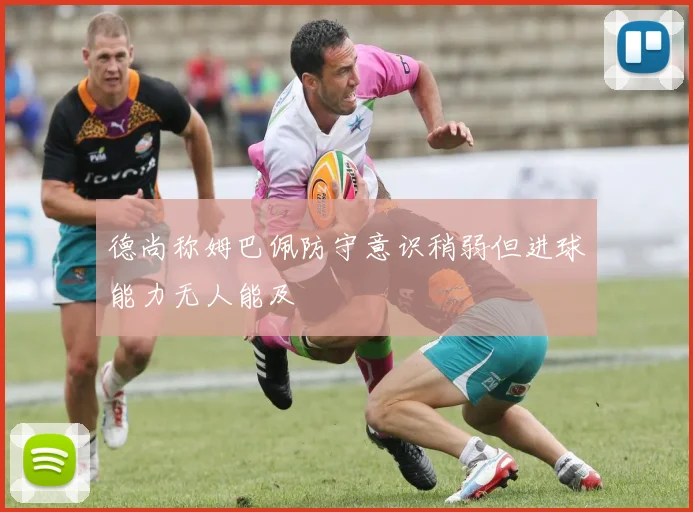 德尚称姆巴佩防守意识稍弱但进球能力无人能及