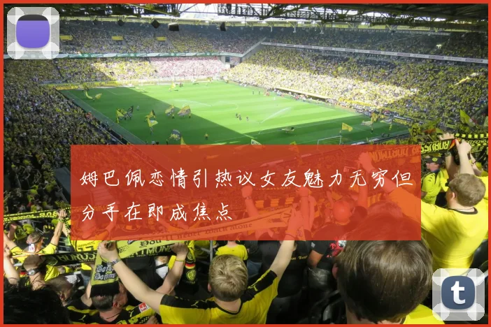姆巴佩恋情引热议女友魅力无穷但分手在即成焦点