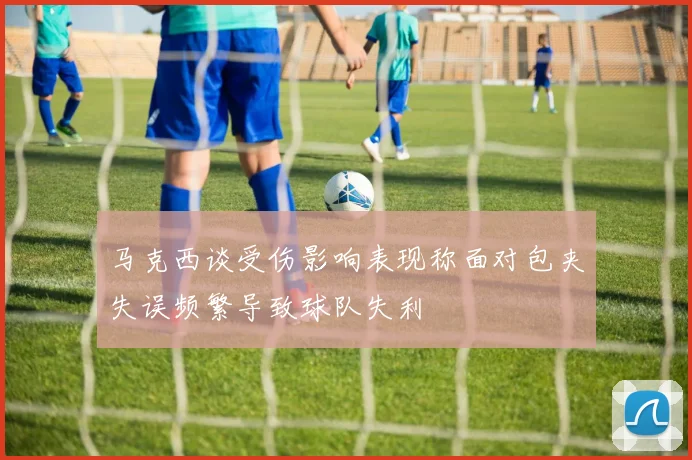 马克西谈受伤影响表现称面对包夹失误频繁导致球队失利