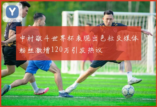 中村敬斗世界杯表现出色社交媒体粉丝激增120万引发热议