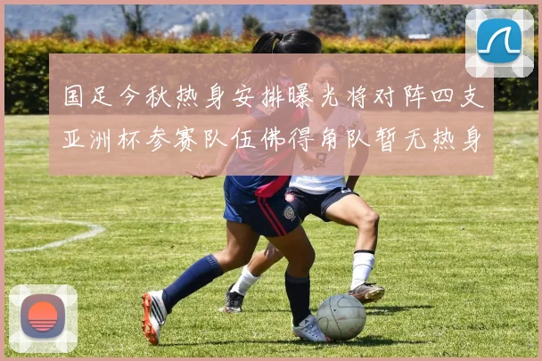 国足今秋热身安排曝光将对阵四支亚洲杯参赛队伍佛得角队暂无热身计划