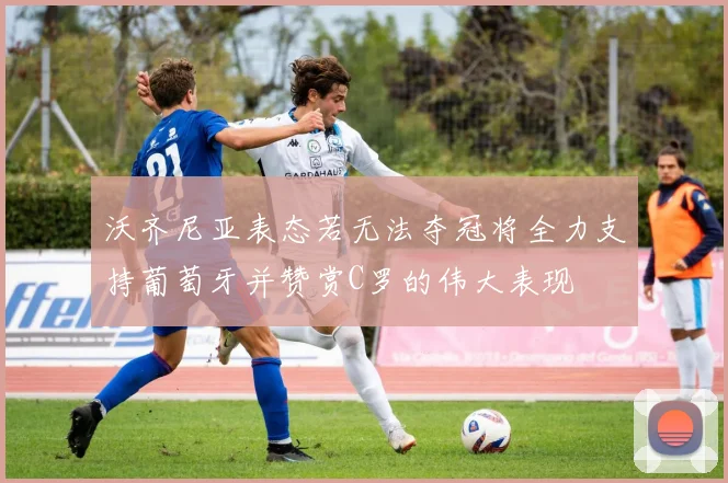 沃齐尼亚表态若无法夺冠将全力支持葡萄牙并赞赏C罗的伟大表现