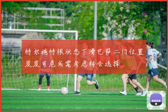 特尔施特根状态下滑巴萨二门位置岌岌可危或需考虑转会选择